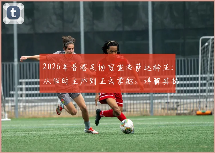 2026年香港足协官宣洛萨达转正：从临时主帅到正式掌舵，详解其执教战绩与球队未来前景