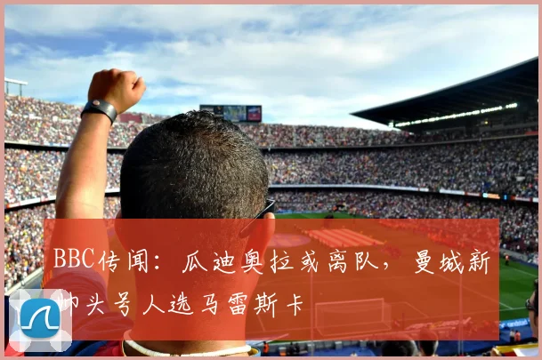 BBC传闻：瓜迪奥拉或离队，曼城新帅头号人选马雷斯卡