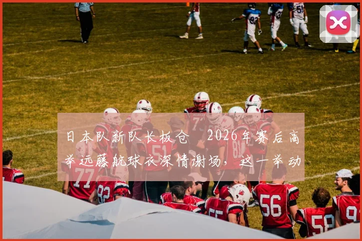 日本队新队长板仓滉2026年赛后高举远藤航球衣深情谢场，这一举动背后有何深意？