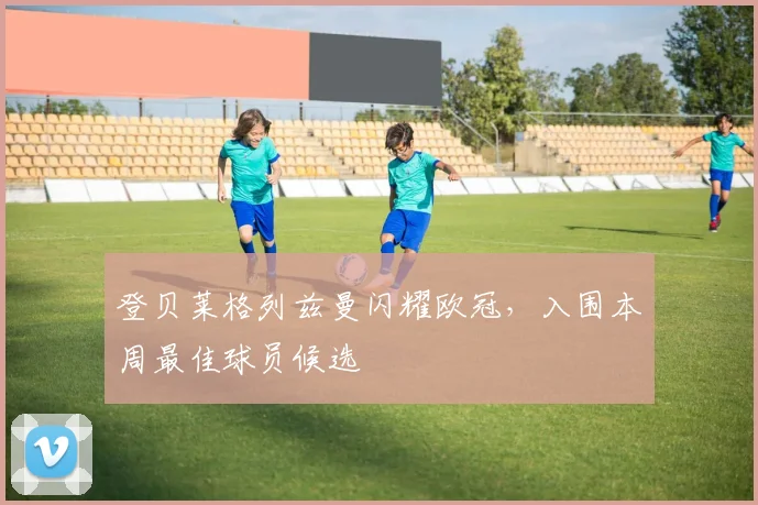 登贝莱格列兹曼闪耀欧冠，入围本周最佳球员候选