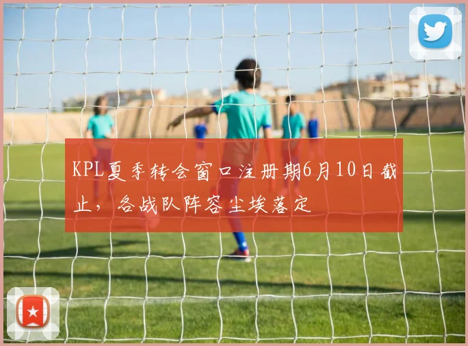 KPL夏季转会窗口注册期6月10日截止，各战队阵容尘埃落定