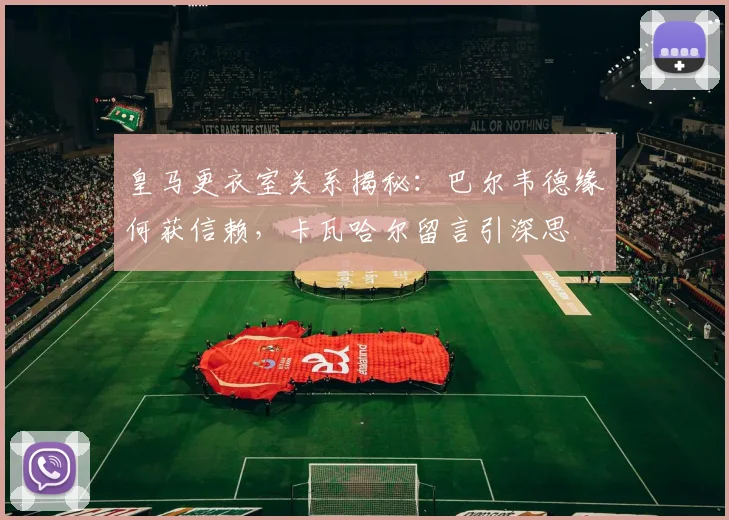 皇马更衣室关系揭秘：巴尔韦德缘何获信赖，卡瓦哈尔留言引深思