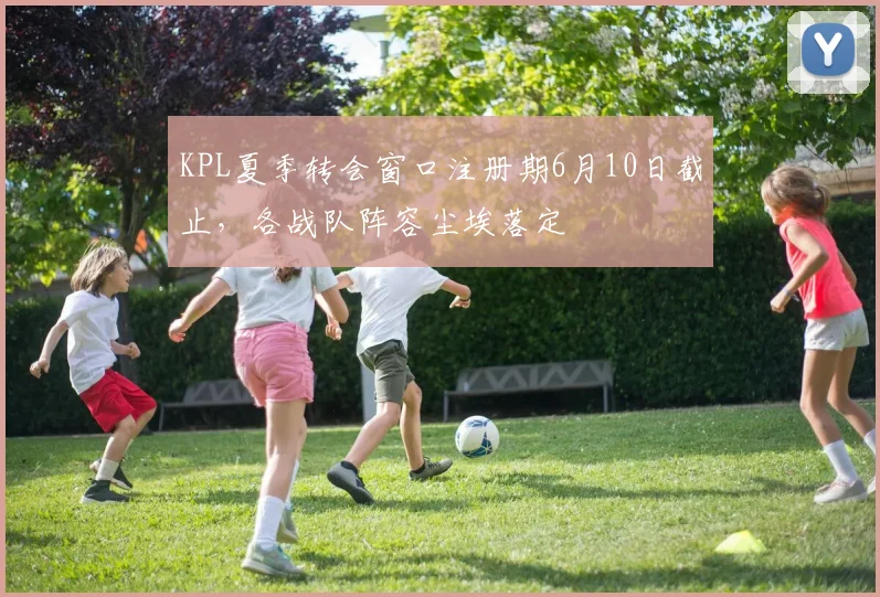 KPL夏季转会窗口注册期6月10日截止，各战队阵容尘埃落定