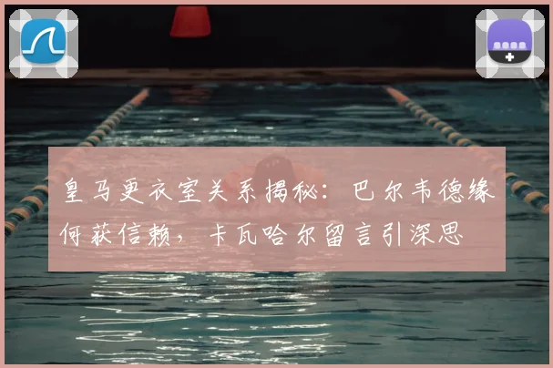 皇马更衣室关系揭秘：巴尔韦德缘何获信赖，卡瓦哈尔留言引深思