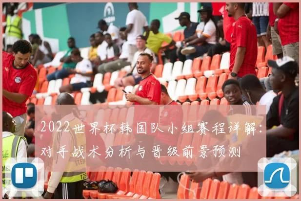 2022世界杯韩国队小组赛程详解：对手战术分析与晋级前景预测