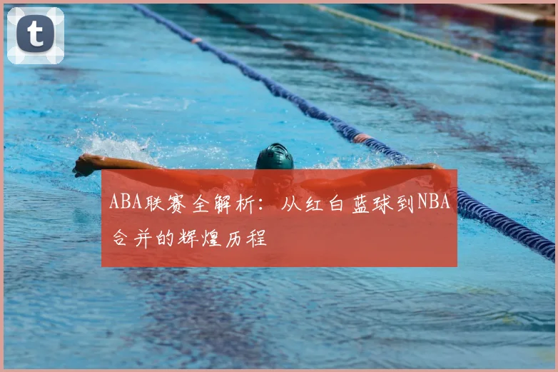 ABA联赛全解析：从红白蓝球到NBA合并的辉煌历程
