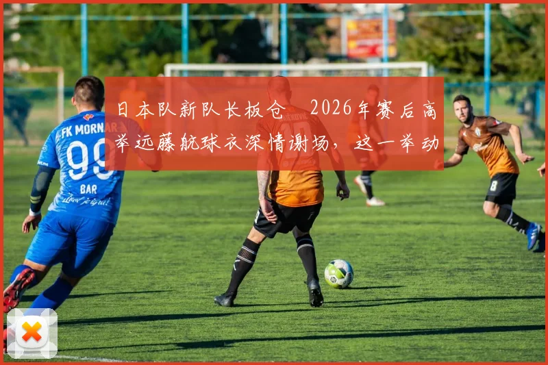 日本队新队长板仓滉2026年赛后高举远藤航球衣深情谢场，这一举动背后有何深意？