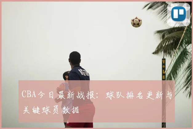 CBA今日最新战报：球队排名更新与关键球员数据